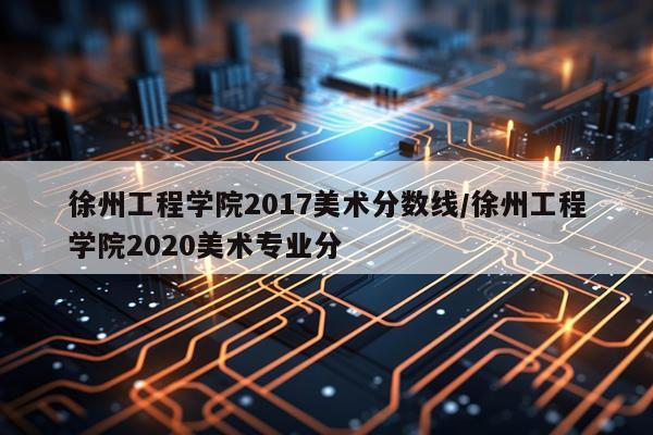 徐州工程学院2017美术分数线/徐州工程学院2020美术专业分