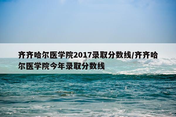 齐齐哈尔医学院2017录取分数线/齐齐哈尔医学院今年录取分数线
