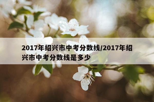 2017年绍兴市中考分数线/2017年绍兴市中考分数线是多少