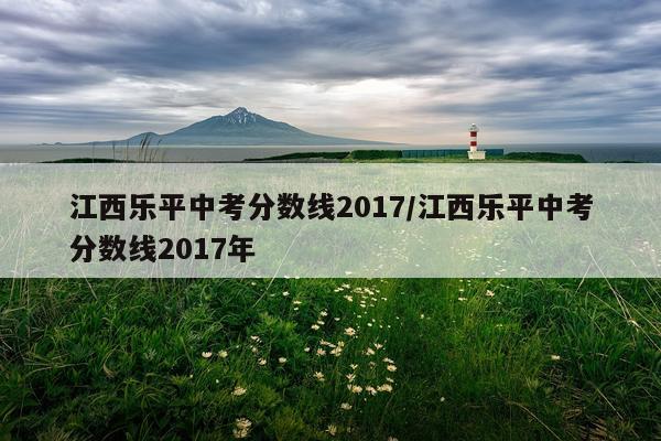江西乐平中考分数线2017/江西乐平中考分数线2017年