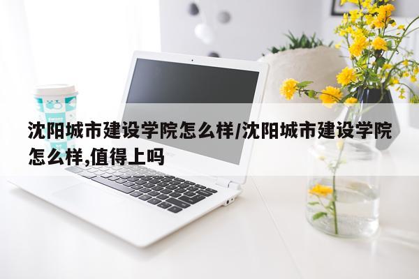 沈阳城市建设学院怎么样/沈阳城市建设学院怎么样,值得上吗