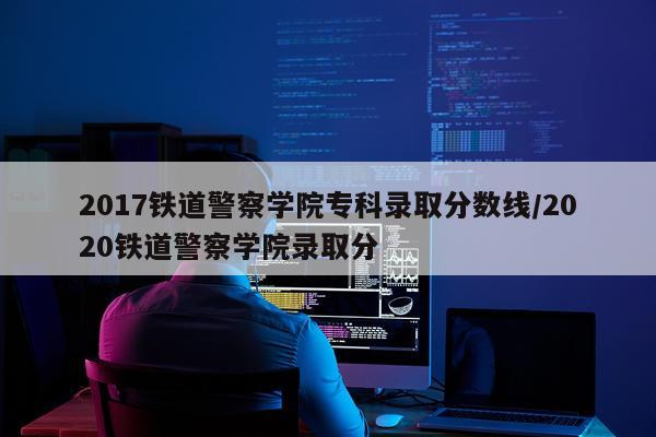 2017铁道警察学院专科录取分数线/2020铁道警察学院录取分