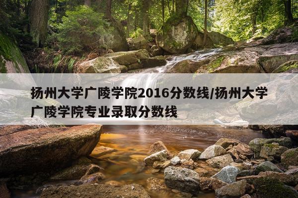 扬州大学广陵学院2016分数线/扬州大学广陵学院专业录取分数线