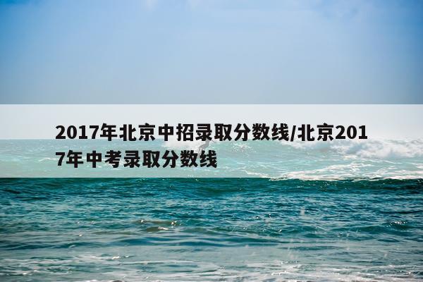 2017年北京中招录取分数线/北京2017年中考录取分数线
