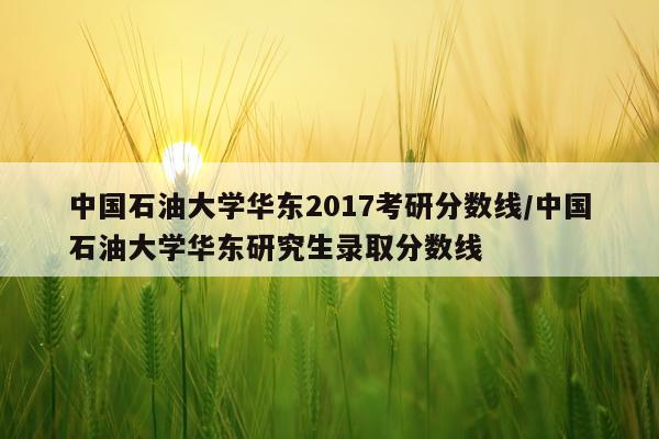 中国石油大学华东2017考研分数线/中国石油大学华东研究生录取分数线