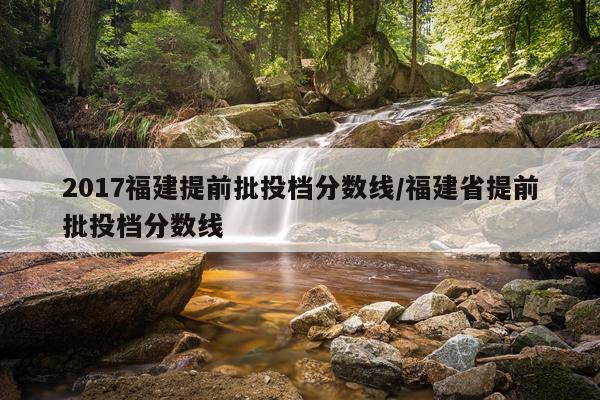 2017福建提前批投档分数线/福建省提前批投档分数线