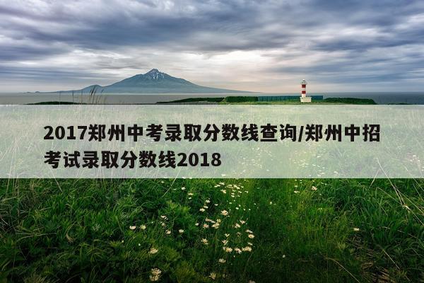 2017郑州中考录取分数线查询/郑州中招考试录取分数线2018