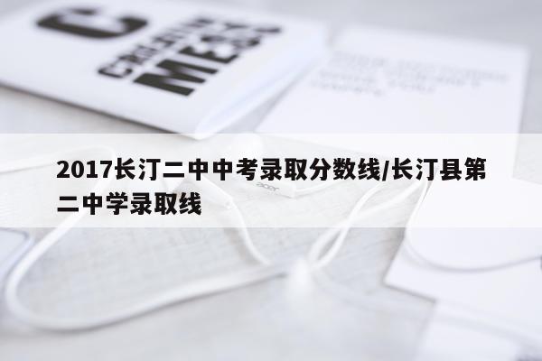 2017长汀二中中考录取分数线/长汀县第二中学录取线