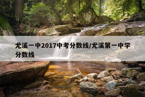 尤溪一中2017中考分数线/尤溪第一中学分数线