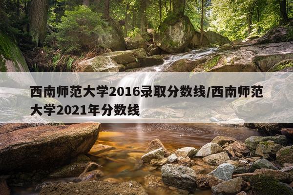 西南师范大学2016录取分数线/西南师范大学2021年分数线