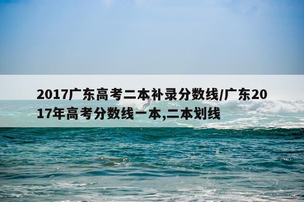 2017广东高考二本补录分数线/广东2017年高考分数线一本,二本划线