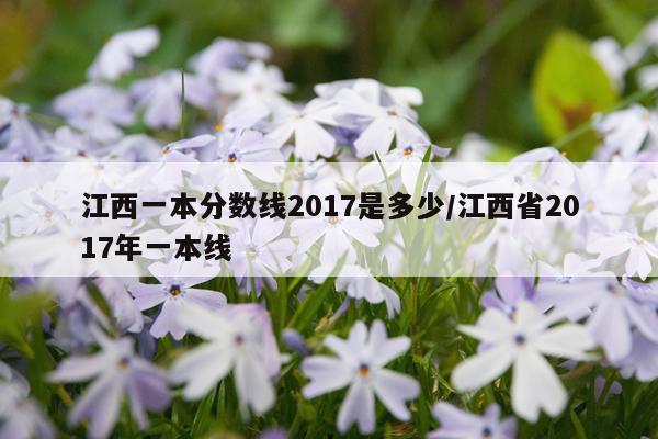 江西一本分数线2017是多少/江西省2017年一本线