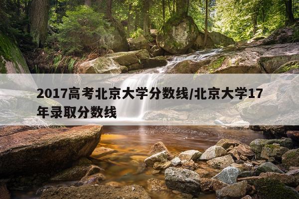 2017高考北京大学分数线/北京大学17年录取分数线