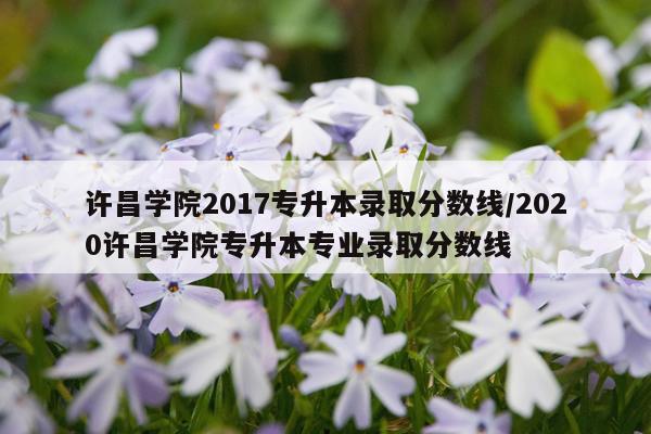 许昌学院2017专升本录取分数线/2020许昌学院专升本专业录取分数线
