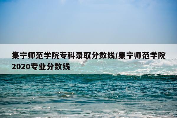 集宁师范学院专科录取分数线/集宁师范学院2020专业分数线