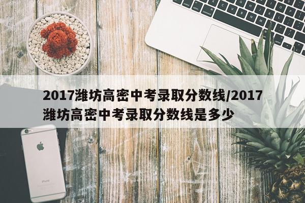 2017潍坊高密中考录取分数线/2017潍坊高密中考录取分数线是多少