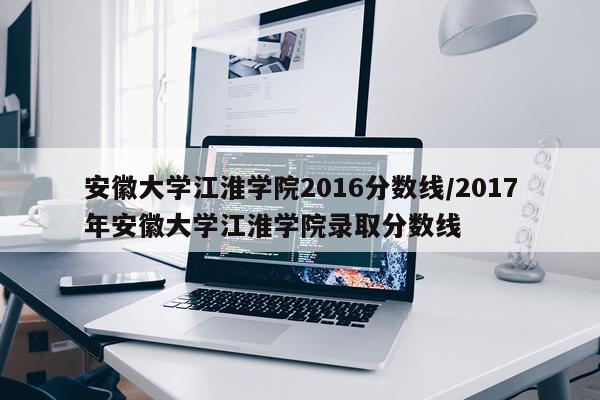 安徽大学江淮学院2016分数线/2017年安徽大学江淮学院录取分数线