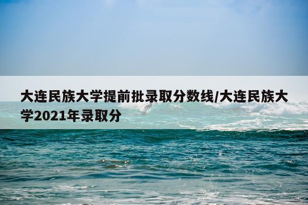 大连民族大学提前批录取分数线/大连民族大学2021年录取分