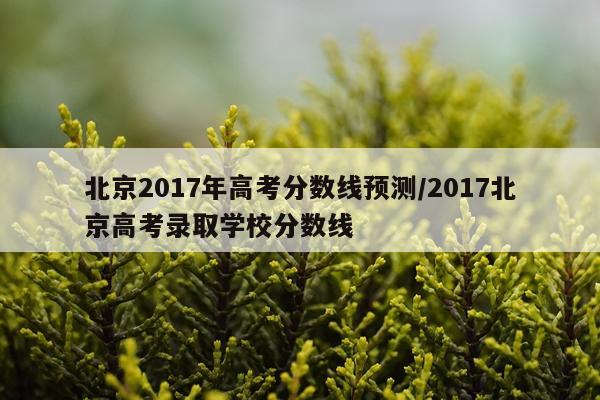 北京2017年高考分数线预测/2017北京高考录取学校分数线