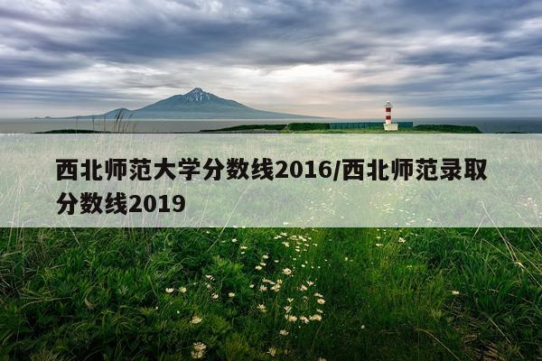 西北师范大学分数线2016/西北师范录取分数线2019