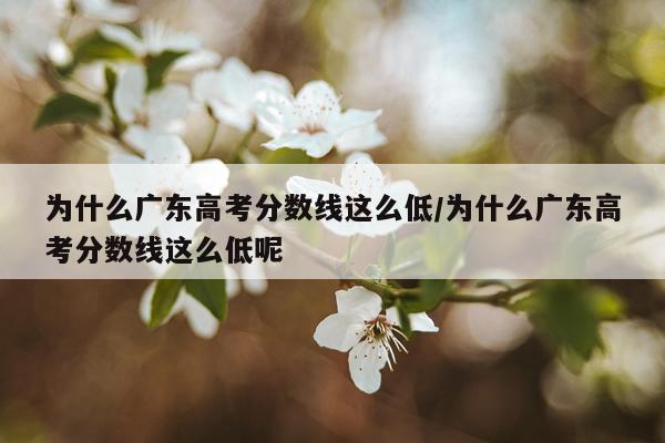 为什么广东高考分数线这么低/为什么广东高考分数线这么低呢