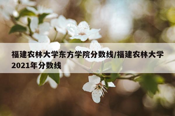 福建农林大学东方学院分数线/福建农林大学2021年分数线