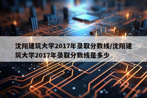 沈阳建筑大学2017年录取分数线/沈阳建筑大学2017年录取分数线是多少