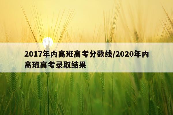 2017年内高班高考分数线/2020年内高班高考录取结果