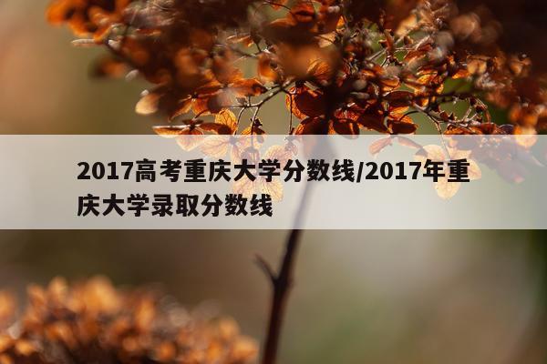 2017高考重庆大学分数线/2017年重庆大学录取分数线
