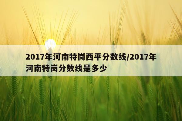 2017年河南特岗西平分数线/2017年河南特岗分数线是多少