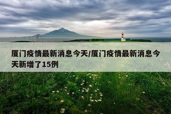 厦门疫情最新消息今天/厦门疫情最新消息今天新增了15例