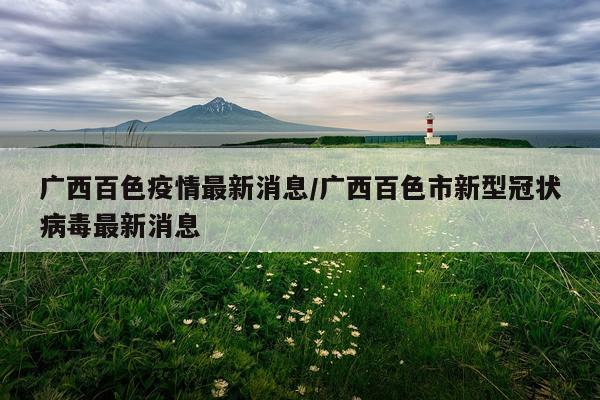 广西百色疫情最新消息/广西百色市新型冠状病毒最新消息
