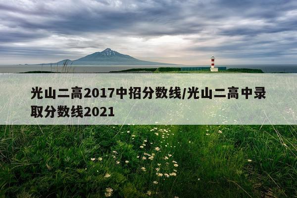 光山二高2017中招分数线/光山二高中录取分数线2021