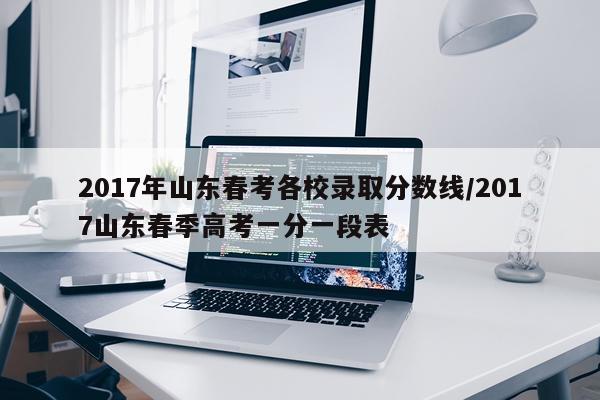 2017年山东春考各校录取分数线/2017山东春季高考一分一段表