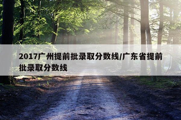 2017广州提前批录取分数线/广东省提前批录取分数线
