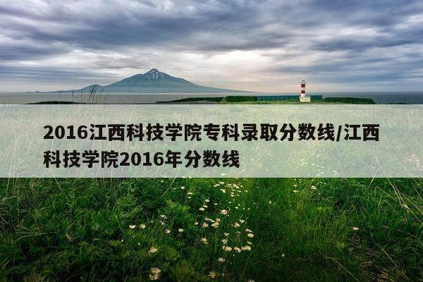 2016江西科技学院专科录取分数线/江西科技学院2016年分数线