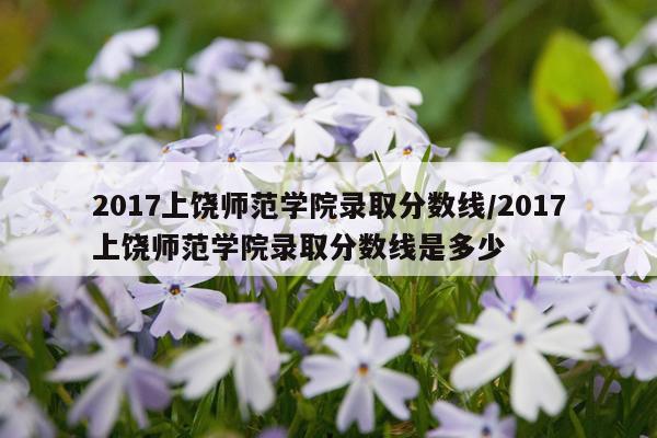 2017上饶师范学院录取分数线/2017上饶师范学院录取分数线是多少