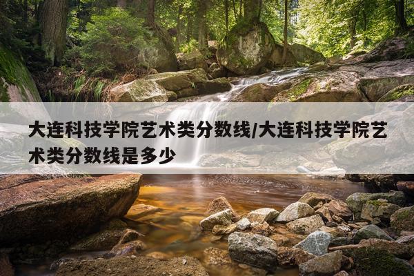 大连科技学院艺术类分数线/大连科技学院艺术类分数线是多少