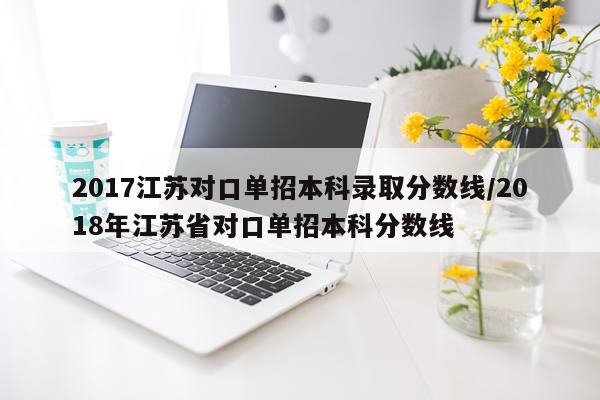 2017江苏对口单招本科录取分数线/2018年江苏省对口单招本科分数线