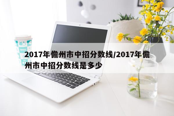 2017年儋州市中招分数线/2017年儋州市中招分数线是多少