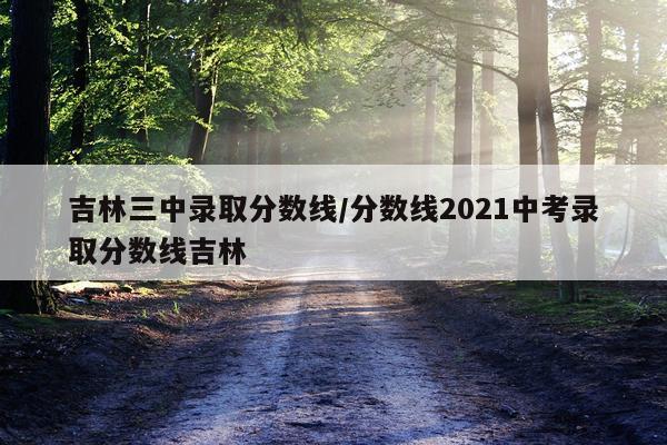 吉林三中录取分数线/分数线2021中考录取分数线吉林