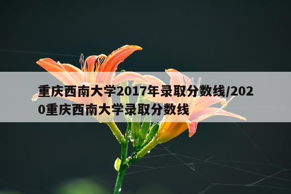重庆西南大学2017年录取分数线/2020重庆西南大学录取分数线