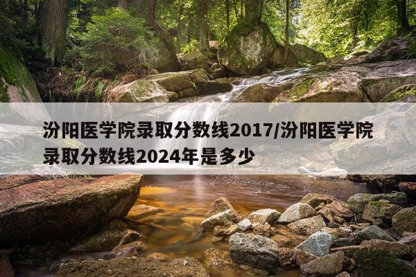 汾阳医学院录取分数线2017/汾阳医学院录取分数线2024年是多少
