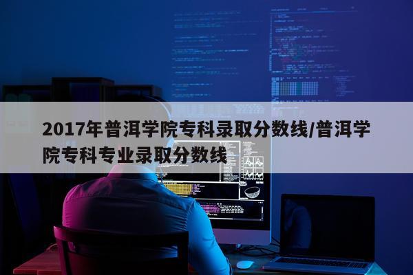 2017年普洱学院专科录取分数线/普洱学院专科专业录取分数线
