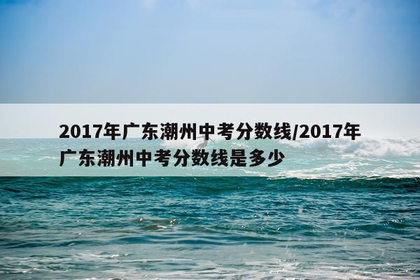 2017年广东潮州中考分数线/2017年广东潮州中考分数线是多少