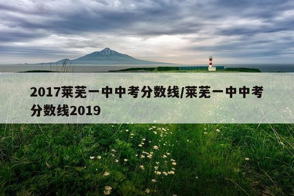 2017莱芜一中中考分数线/莱芜一中中考分数线2019
