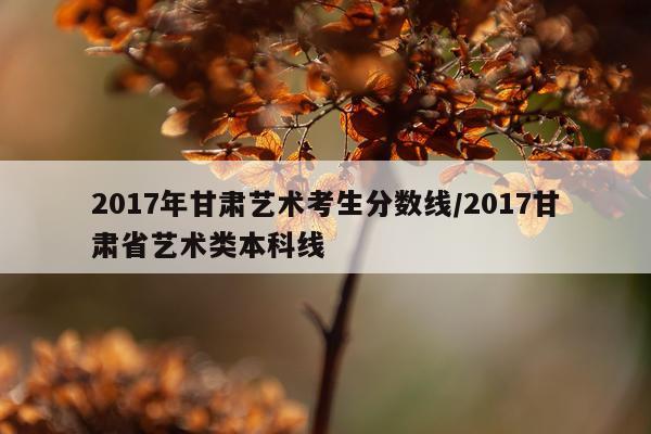2017年甘肃艺术考生分数线/2017甘肃省艺术类本科线