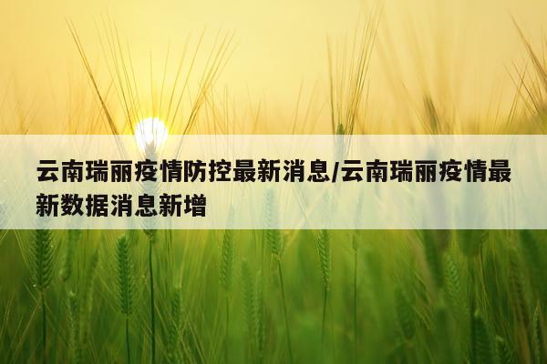 云南瑞丽疫情防控最新消息/云南瑞丽疫情最新数据消息新增