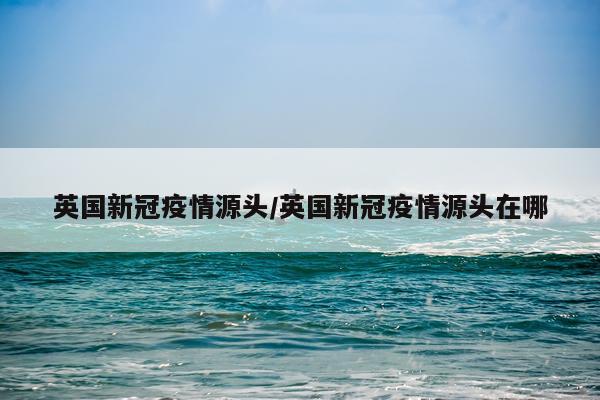 英国新冠疫情源头/英国新冠疫情源头在哪