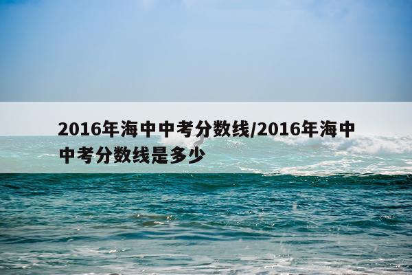 2016年海中中考分数线/2016年海中中考分数线是多少